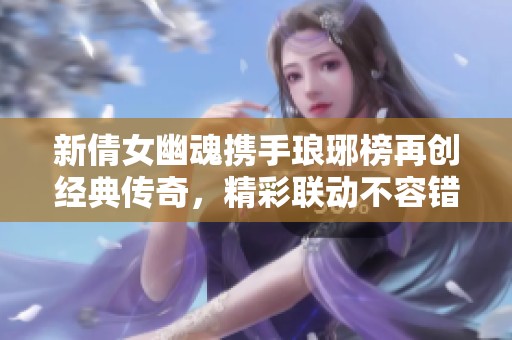 新倩女幽魂携手琅琊榜再创经典传奇，精彩联动不容错过