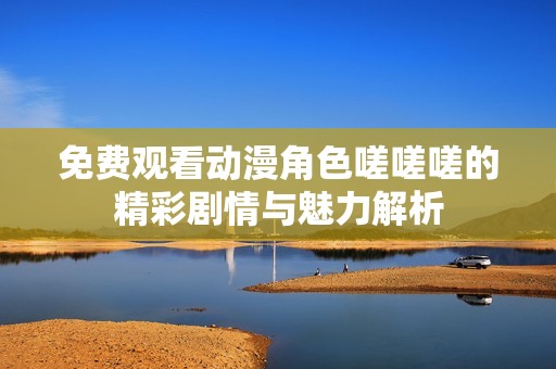 免费观看动漫角色嗟嗟嗟的精彩剧情与魅力解析