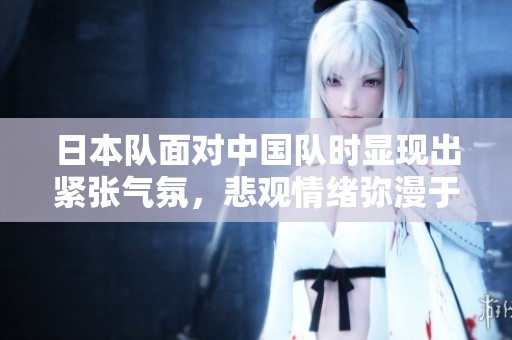 日本队面对中国队时显现出紧张气氛，悲观情绪弥漫于球场内外