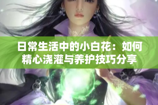 日常生活中的小白花：如何精心浇灌与养护技巧分享