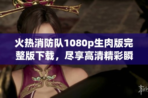 火热消防队1080p生肉版完整版下载，尽享高清精彩瞬间