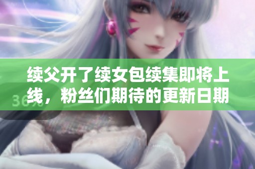续父开了续女包续集即将上线，粉丝们期待的更新日期揭秘