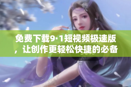 免费下载9·1短视频极速版，让创作更轻松快捷的必备工具