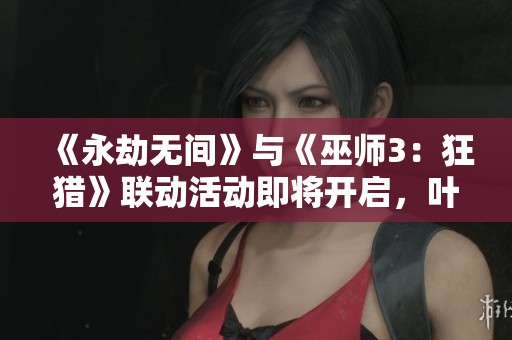 《永劫无间》与《巫师3：狂猎》联动活动即将开启，叶奈法亮相引期待