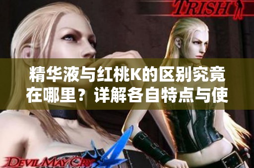 精华液与红桃K的区别究竟在哪里？详解各自特点与使用效果
