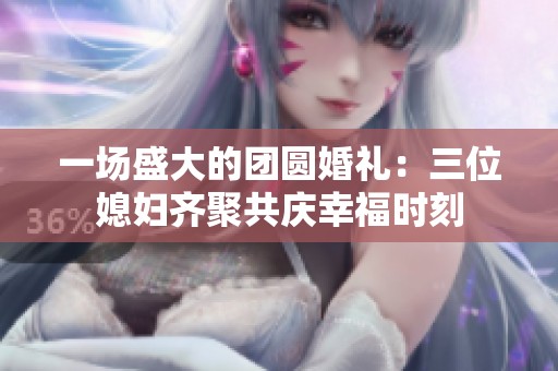 一场盛大的团圆婚礼：三位媳妇齐聚共庆幸福时刻