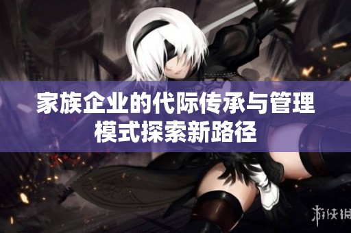 家族企业的代际传承与管理模式探索新路径