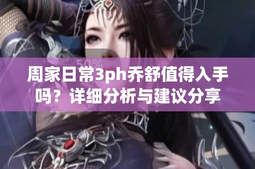 周家日常3ph乔舒值得入手吗？详细分析与建议分享