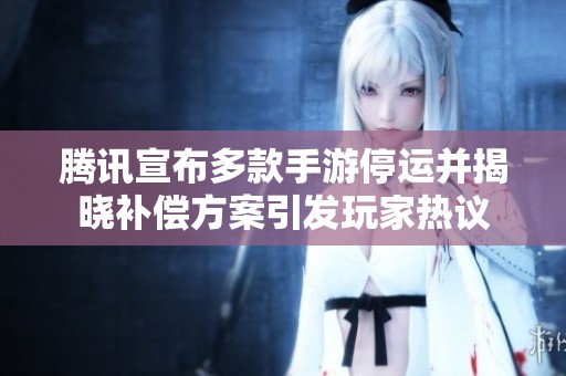 腾讯宣布多款手游停运并揭晓补偿方案引发玩家热议