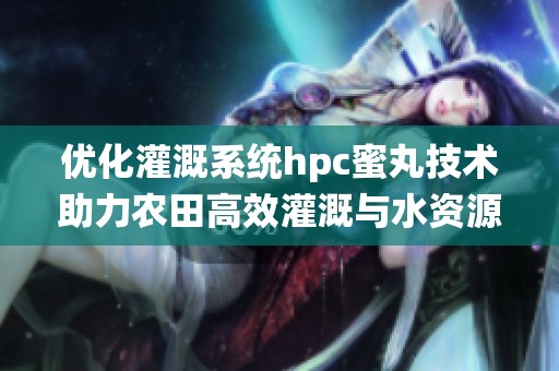 优化灌溉系统hpc蜜丸技术助力农田高效灌溉与水资源管理