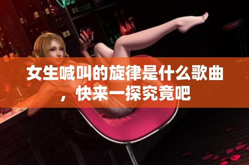 女生喊叫的旋律是什么歌曲，快来一探究竟吧