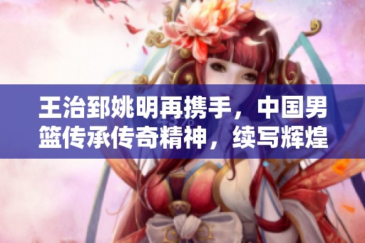 王治郅姚明再携手，中国男篮传承传奇精神，续写辉煌历程