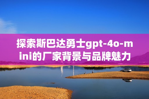 探索斯巴达勇士gpt-4o-mini的厂家背景与品牌魅力，附热帖与实拍图分享