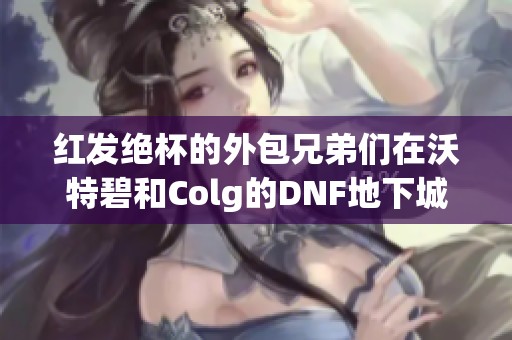 红发绝杯的外包兄弟们在沃特碧和Colg的DNF地下城中争相较量