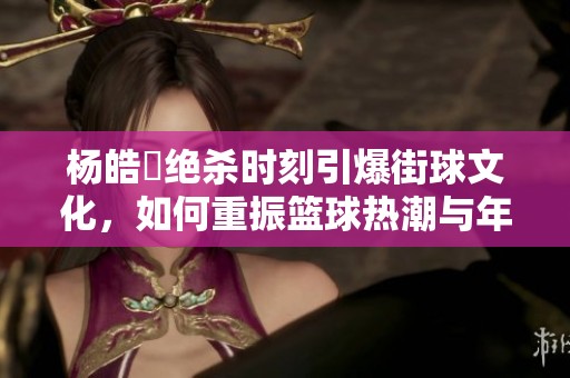 杨皓喆绝杀时刻引爆街球文化，如何重振篮球热潮与年轻人精神