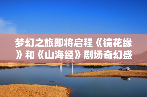 梦幻之旅即将启程《镜花缘》和《山海经》剧场奇幻盛宴揭幕