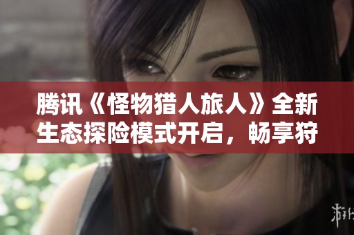 腾讯《怪物猎人旅人》全新生态探险模式开启，畅享狩猎无限乐趣！