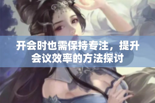 开会时也需保持专注，提升会议效率的方法探讨