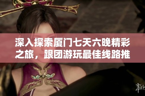 深入探索厦门七天六晚精彩之旅，跟团游玩最佳线路推荐