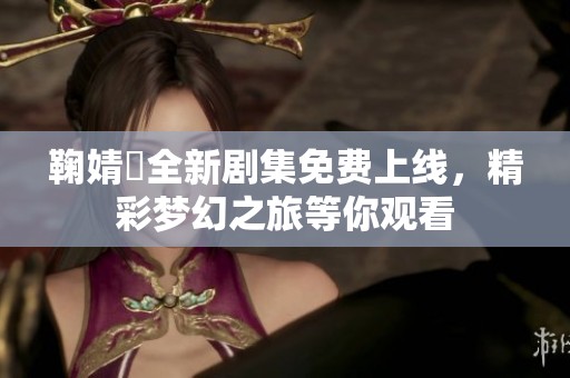 鞠婧祎全新剧集免费上线，精彩梦幻之旅等你观看