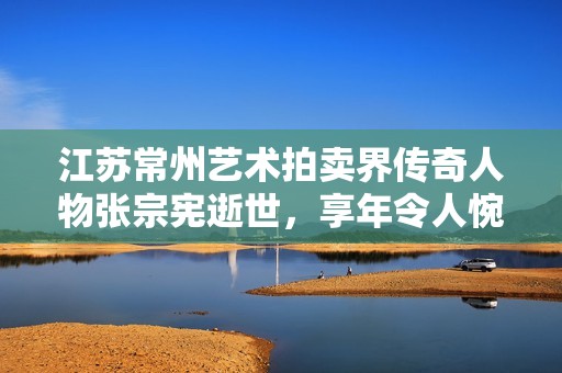 江苏常州艺术拍卖界传奇人物张宗宪逝世，享年令人惋惜