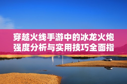 穿越火线手游中的冰龙火炮强度分析与实用技巧全面指南