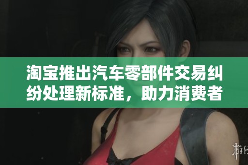 淘宝推出汽车零部件交易纠纷处理新标准，助力消费者权益保护