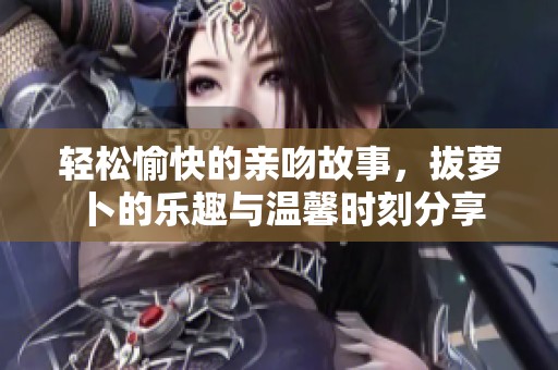 轻松愉快的亲吻故事，拔萝卜的乐趣与温馨时刻分享