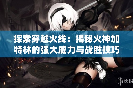 探索穿越火线：揭秘火神加特林的强大威力与战胜技巧