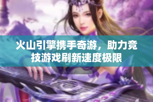 火山引擎携手奇游，助力竞技游戏刷新速度极限