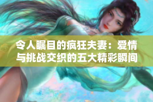 令人瞩目的疯狂夫妻：爱情与挑战交织的五大精彩瞬间