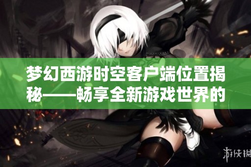 梦幻西游时空客户端位置揭秘——畅享全新游戏世界的秘密之旅