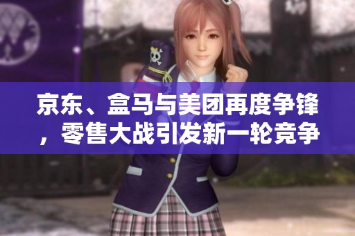京东、盒马与美团再度争锋，零售大战引发新一轮竞争热潮