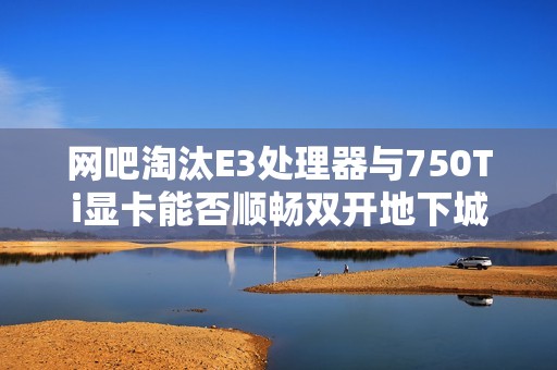 网吧淘汰E3处理器与750Ti显卡能否顺畅双开地下城游戏？