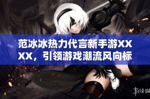范冰冰热力代言新手游XXXX，引领游戏潮流风向标