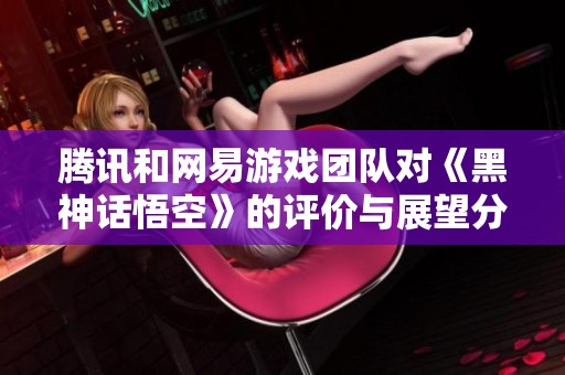 腾讯和网易游戏团队对《黑神话悟空》的评价与展望分析
