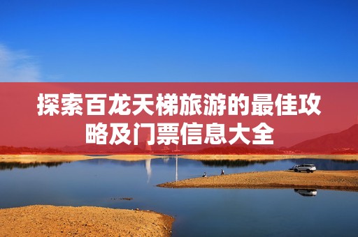 探索百龙天梯旅游的最佳攻略及门票信息大全