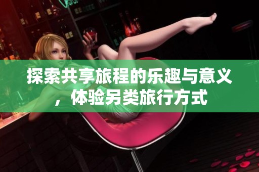 探索共享旅程的乐趣与意义，体验另类旅行方式
