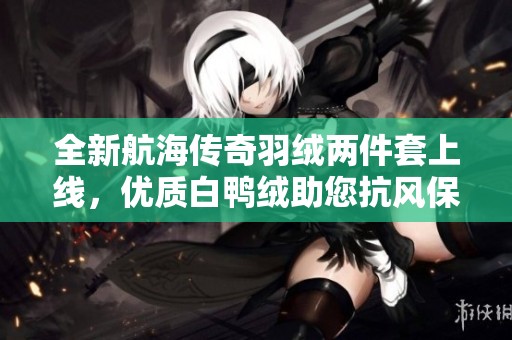 全新航海传奇羽绒两件套上线，优质白鸭绒助您抗风保暖！