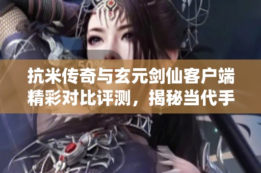 抗米传奇与玄元剑仙客户端精彩对比评测，揭秘当代手游新风潮