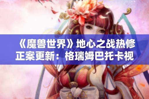 《魔兽世界》地心之战热修正案更新：格瑞姆巴托卡视野打法调整解析