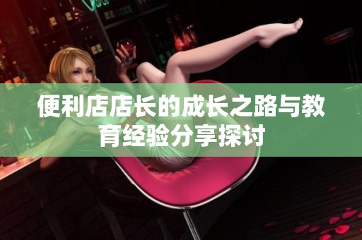 便利店店长的成长之路与教育经验分享探讨