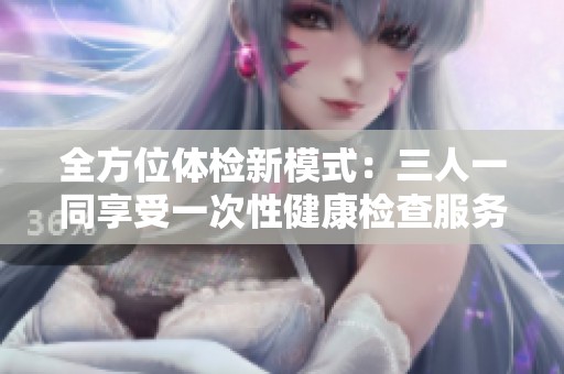 全方位体检新模式：三人一同享受一次性健康检查服务