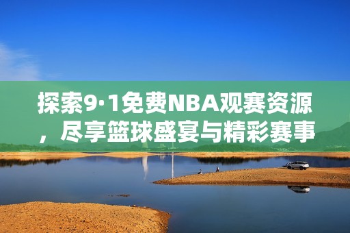 探索9·1免费NBA观赛资源，尽享篮球盛宴与精彩赛事回放