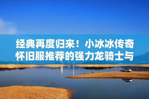 经典再度归来！小冰冰传奇怀旧服推荐的强力龙骑士与技能解析
