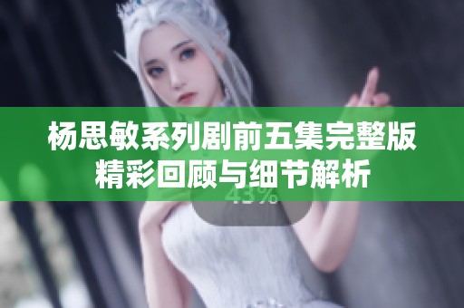 杨思敏系列剧前五集完整版精彩回顾与细节解析