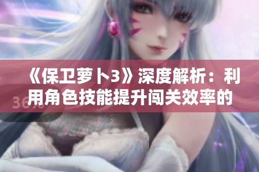 《保卫萝卜3》深度解析：利用角色技能提升闯关效率的全攻略