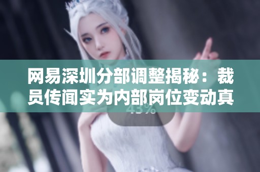 网易深圳分部调整揭秘：裁员传闻实为内部岗位变动真实情况