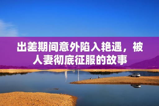 出差期间意外陷入艳遇，被人妻彻底征服的故事