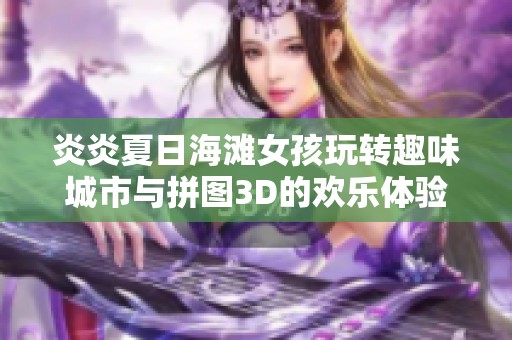炎炎夏日海滩女孩玩转趣味城市与拼图3D的欢乐体验